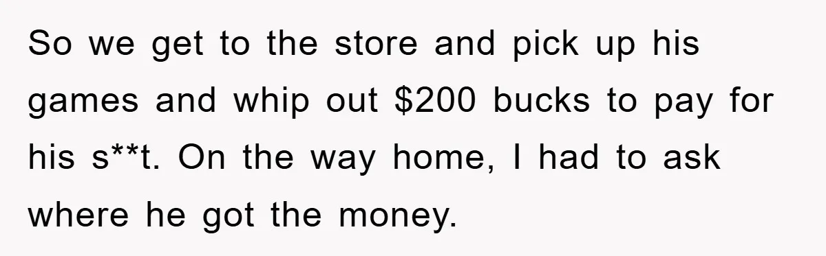 So we get to the store and pick up his games and whip out $200 bucks to pay for his s**t. On the way home, I had to ask where...