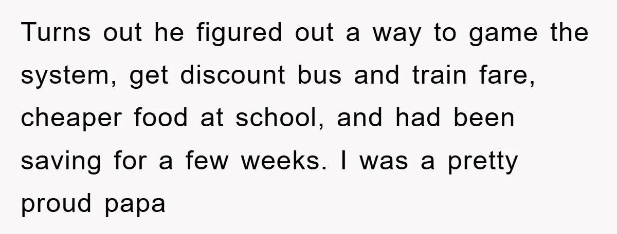 Turns out he figured out a way to game the system, get discount bus and train fare, cheaper food at school, and had been saving for a few weeks. I...