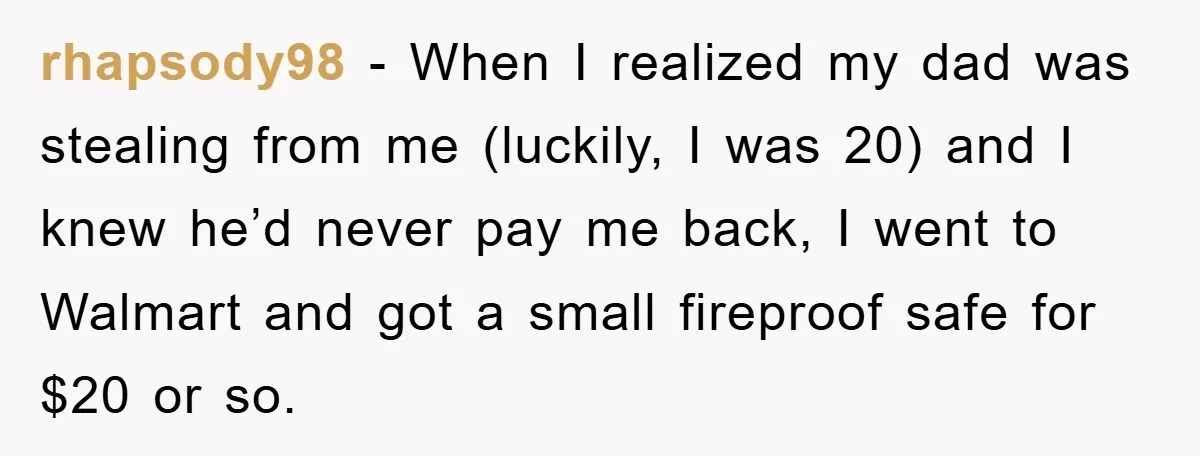 rhapsody98 − When I realized my dad was stealing from me (luckily, I was 20) and I knew he’d never pay me back, I went to Walmart and got a...