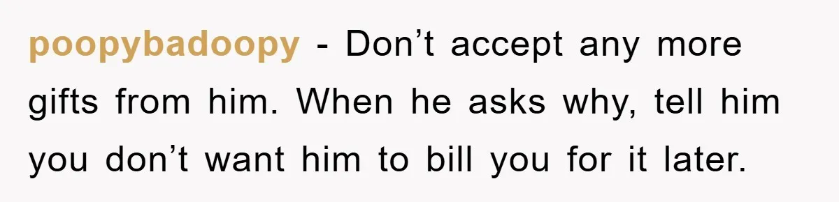 poopybadoopy − Don’t accept any more gifts from him. When he asks why, tell him you don’t want him to bill you for it later.