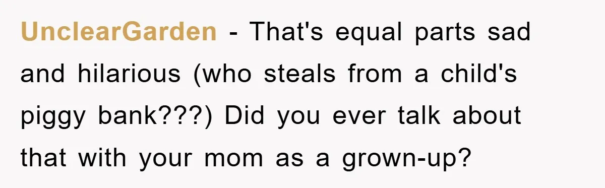 UnclearGarden − That's equal parts sad and hilarious (who steals from a child's piggy bank???) Did you ever talk about that with your mom as a grown-up?