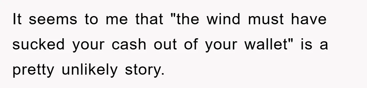 It seems to me that "the wind must have sucked your cash out of your wallet" is a pretty unlikely story.