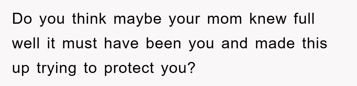 Do you think maybe your mom knew full well it must have been you and made this up trying to protect you?