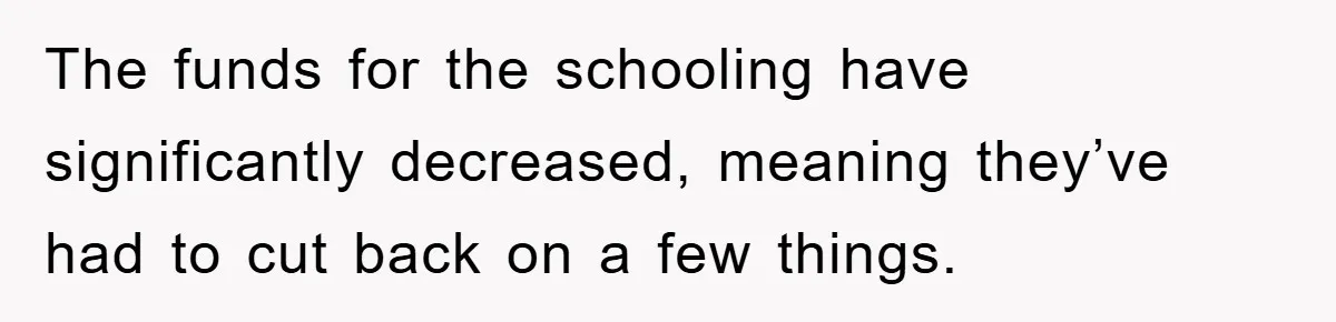 The funds for the schooling have significantly decreased, meaning they’ve had to cut back on a few things.
