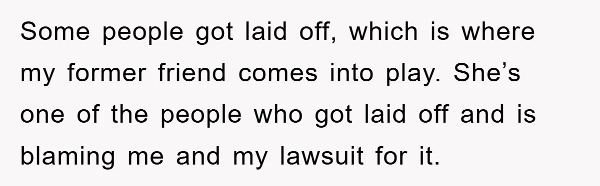 Some people got laid off, which is where my former friend comes into play. She’s one of the people who got laid off and is blaming me and my lawsuit...