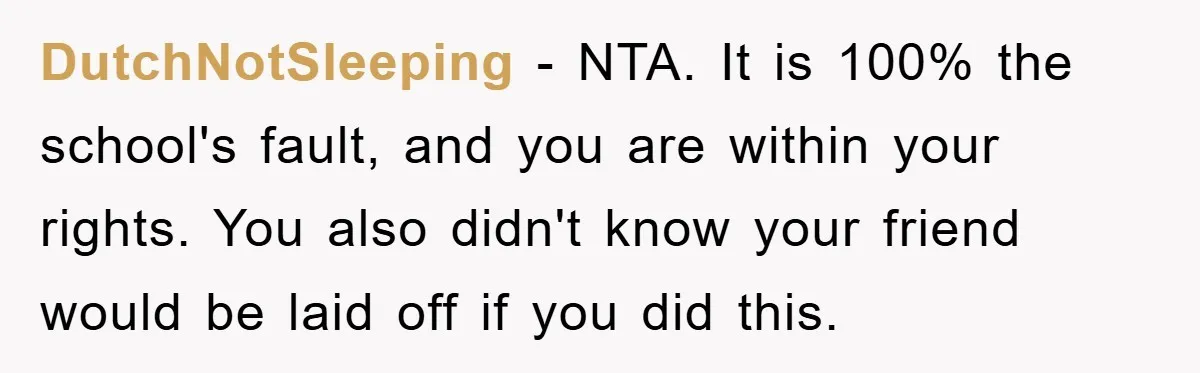 DutchNotSleeping − NTA. It is 100% the school's fault, and you are within your rights. You also didn't know your friend would be laid off if you did this.