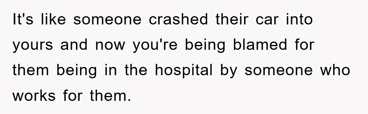 It's like someone crashed their car into yours and now you're being blamed for them being in the hospital by someone who works for them.