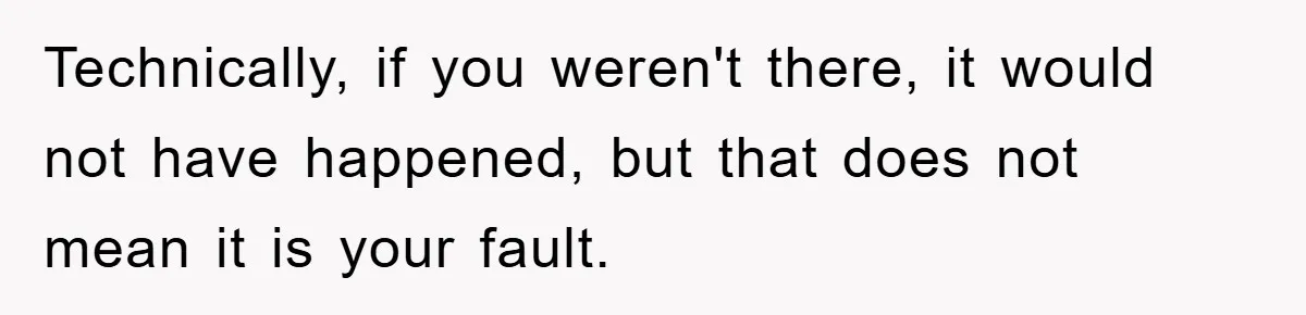 Technically, if you weren't there, it would not have happened, but that does not mean it is your fault.