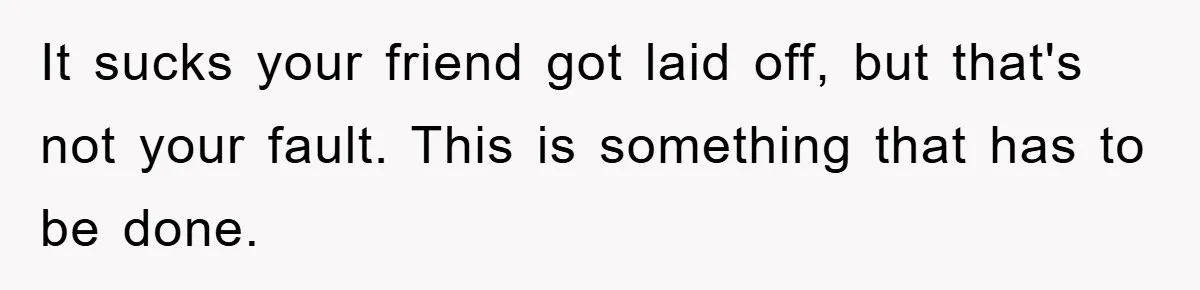 It sucks your friend got laid off, but that's not your fault. This is something that has to be done.