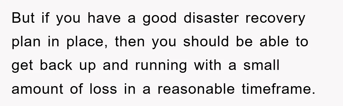 But if you have a good disaster recovery plan in place, then you should be able to get back up and running with a small amount of loss in a...