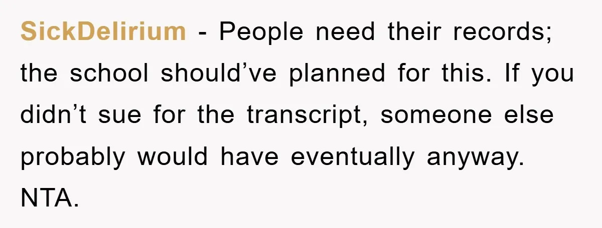 SickDelirium − People need their records; the school should’ve planned for this. If you didn’t sue for the transcript, someone else probably would have eventually anyway. NTA.