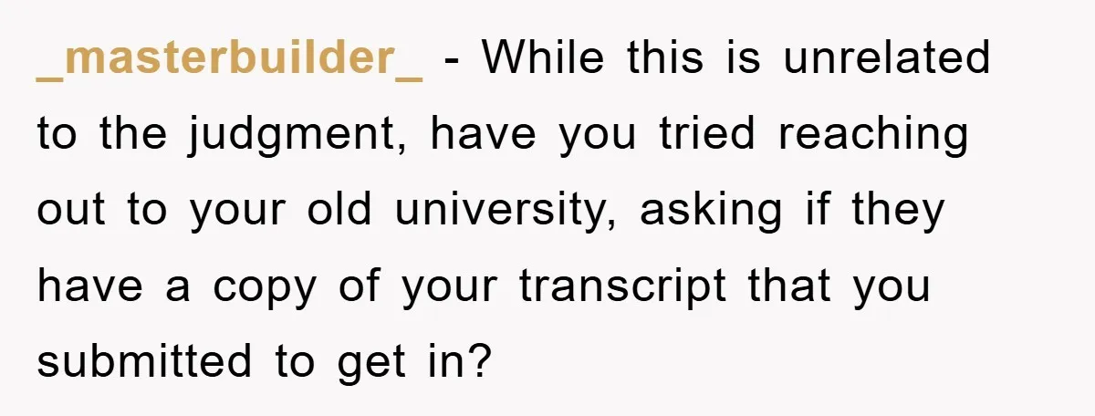 _masterbuilder_ − While this is unrelated to the judgment, have you tried reaching out to your old university, asking if they have a copy of your transcript that you submitted...