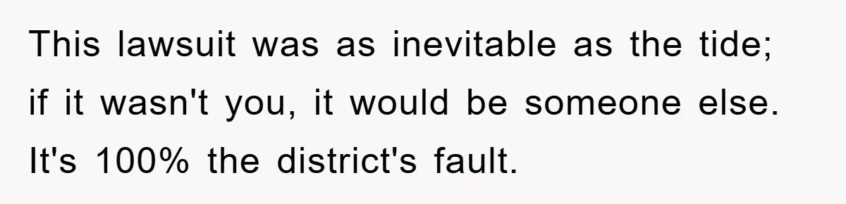 This lawsuit was as inevitable as the tide; if it wasn't you, it would be someone else. It's 100% the district's fault.