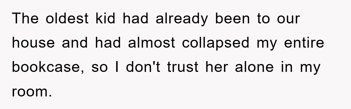 The oldest kid had already been to our house and had almost collapsed my entire bookcase, so I don't trust her alone in my room.