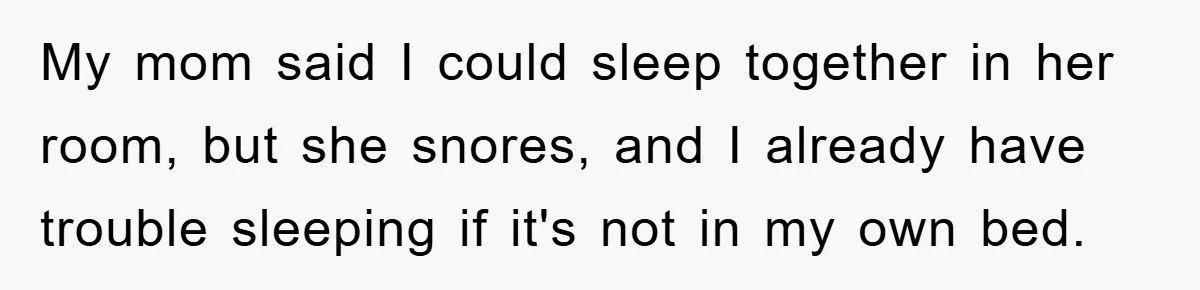 My mom said I could sleep together in her room, but she snores, and I already have trouble sleeping if it's not in my own bed.