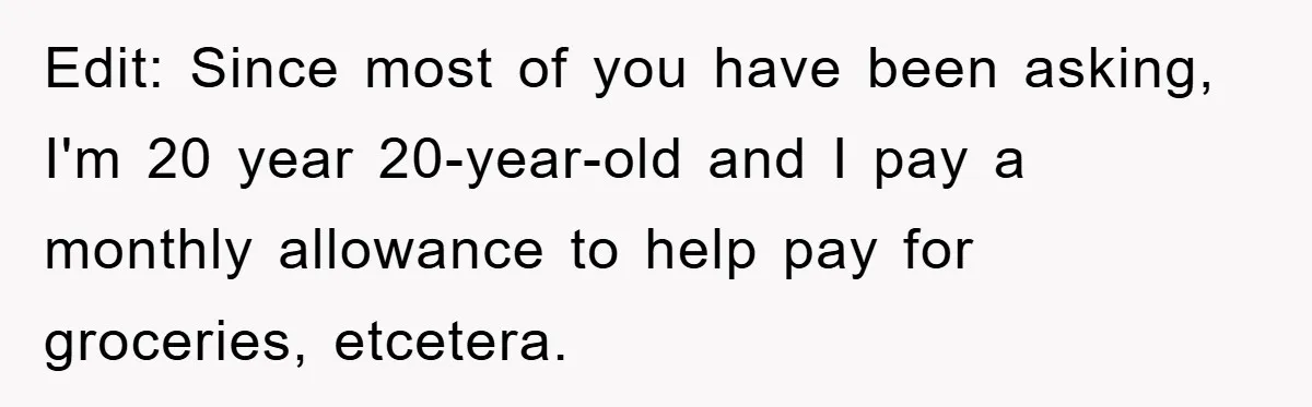 Edit: Since most of you have been asking, I'm 20 year 20-year-old and I pay a monthly allowance to help pay for groceries, etcetera.