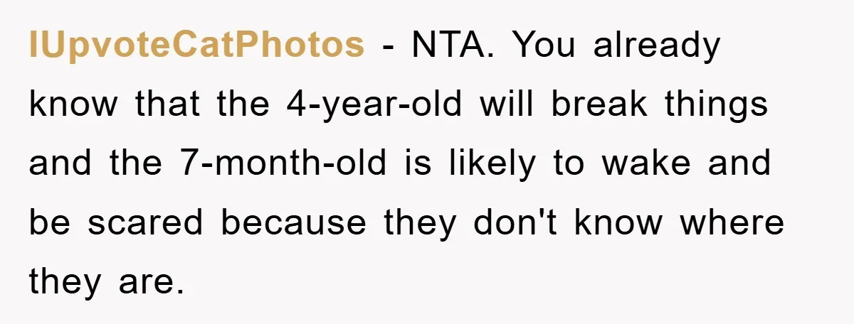 IUpvoteCatPhotos − NTA. You already know that the 4-year-old will break things and the 7-month-old is likely to wake and be scared because they don't know where they are.