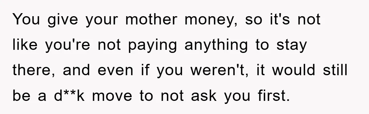 You give your mother money, so it's not like you're not paying anything to stay there, and even if you weren't, it would still be a d**k move to not...