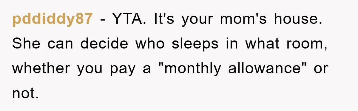 pddiddy87 − YTA. It's your mom's house. She can decide who sleeps in what room, whether you pay a "monthly allowance" or not.