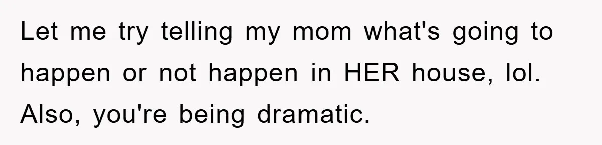 Let me try telling my mom what's going to happen or not happen in HER house, lol. Also, you're being dramatic.