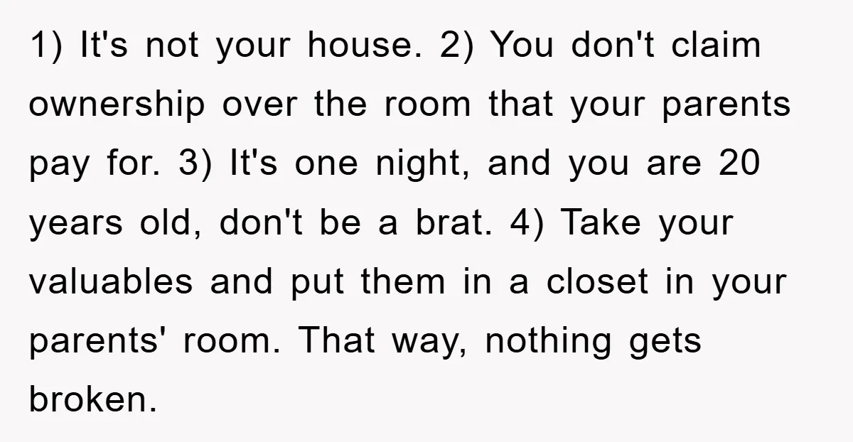 1) It's not your house. 2) You don't claim ownership over the room that your parents pay for. 3) It's one night, and you are 20 years old, don't be...