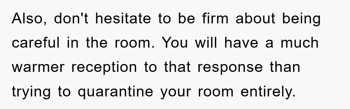 ​Also, don't hesitate to be firm about being careful in the room. You will have a much warmer reception to that response than trying to quarantine your room entirely.