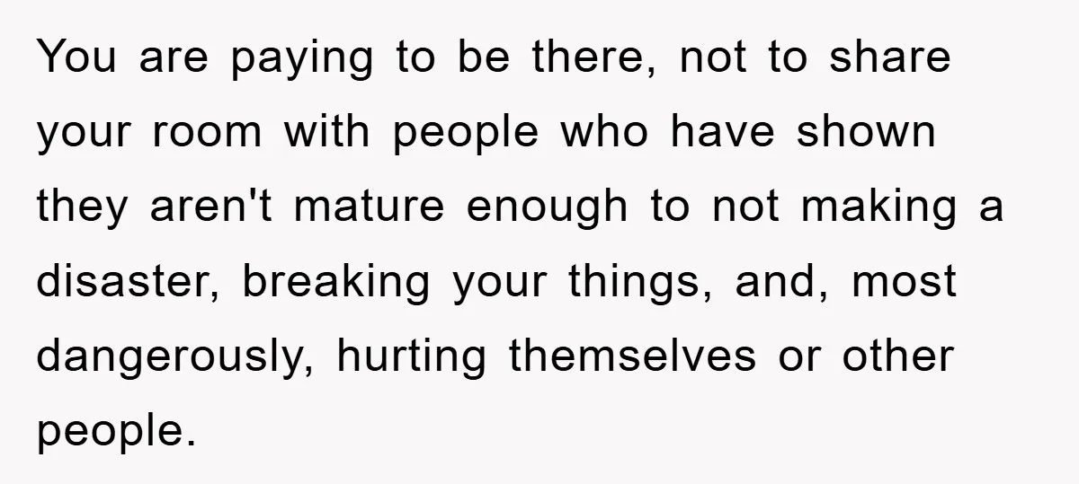 You are paying to be there, not to share your room with people who have shown they aren't mature enough to not making a disaster, breaking your things, and, most...