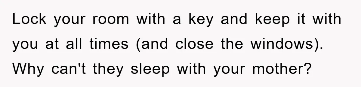 Lock your room with a key and keep it with you at all times (and close the windows). Why can't they sleep with your mother?