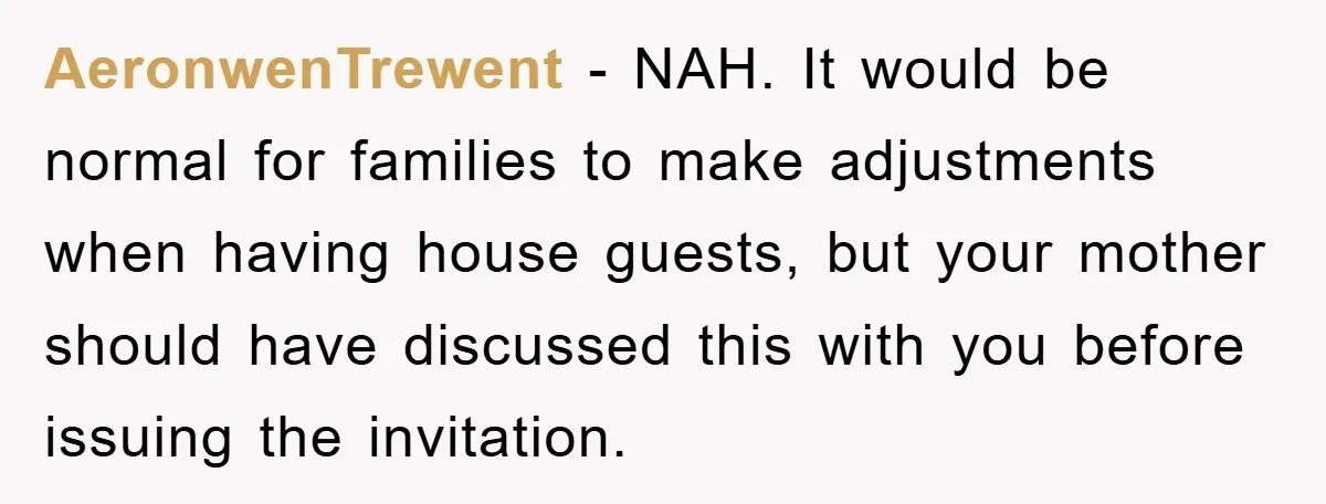 AeronwenTrewent − NAH. It would be normal for families to make adjustments when having house guests, but your mother should have discussed this with you before issuing the invitation.