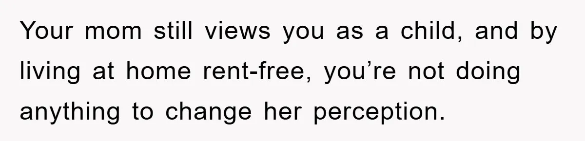 Your mom still views you as a child, and by living at home rent-free, you’re not doing anything to change her perception.