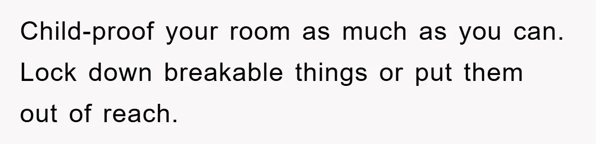 Child-proof your room as much as you can. Lock down breakable things or put them out of reach.