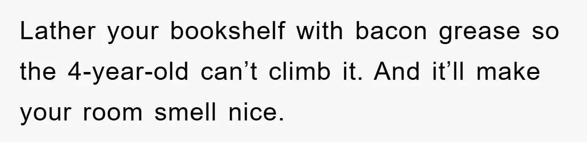 Lather your bookshelf with bacon grease so the 4-year-old can’t climb it. And it’ll make your room smell nice.