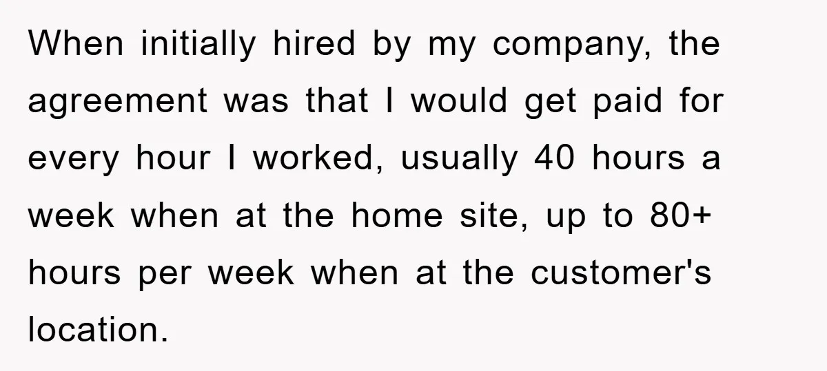 When initially hired by my company, the agreement was that I would get paid for every hour I worked, usually 40 hours a week when at the home site, up...