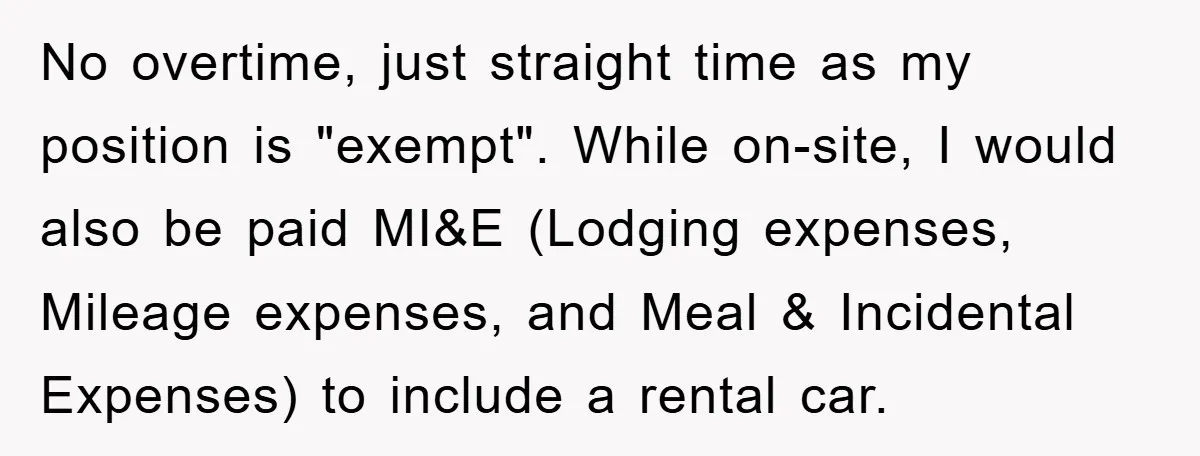 No overtime, just straight time as my position is "exempt". While on-site, I would also be paid MI&E (Lodging expenses, Mileage expenses, and Meal & Incidental Expenses) to include a...