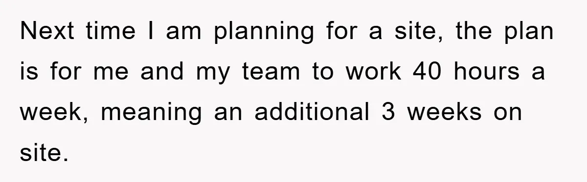 Next time I am planning for a site, the plan is for me and my team to work 40 hours a week, meaning an additional 3 weeks on site.