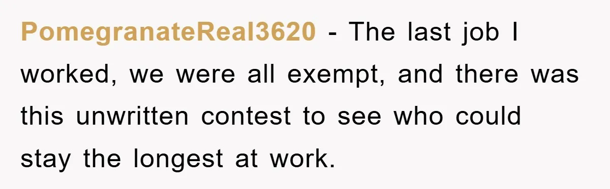 PomegranateReal3620 − The last job I worked, we were all exempt, and there was this unwritten contest to see who could stay the longest at work.