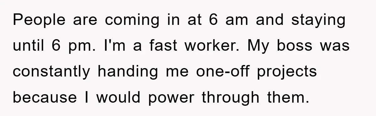 People are coming in at 6 am and staying until 6 pm. I'm a fast worker. My boss was constantly handing me one-off projects because I would power through them.