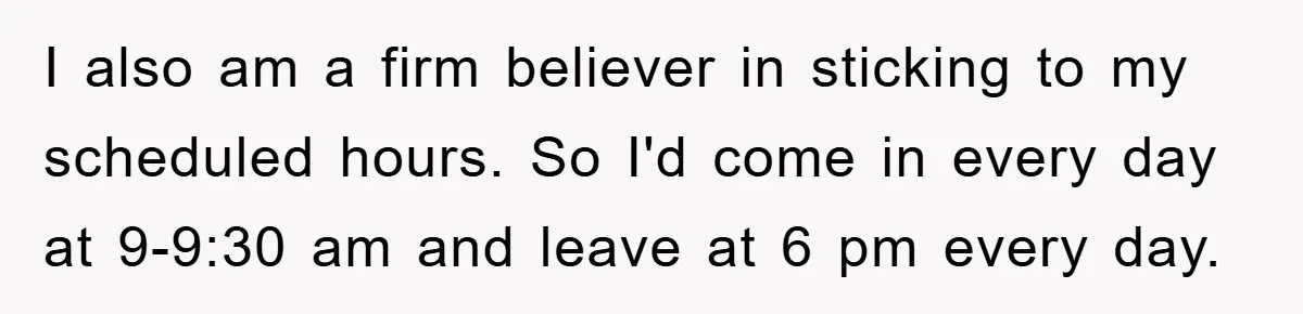 I also am a firm believer in sticking to my scheduled hours. So I'd come in every day at 9-9:30 am and leave at 6 pm every day.