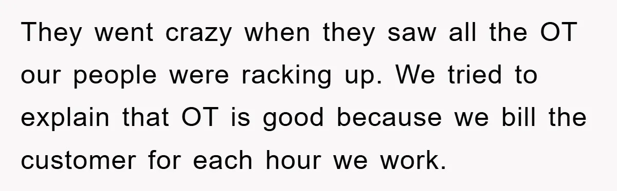 They went crazy when they saw all the OT our people were racking up. We tried to explain that OT is good because we bill the customer for each hour...