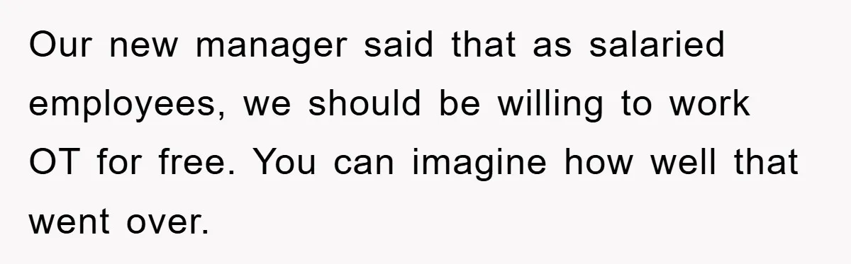 Our new manager said that as salaried employees, we should be willing to work OT for free. You can imagine how well that went over.