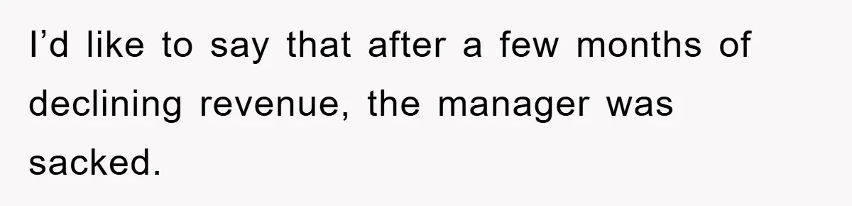 I’d like to say that after a few months of declining revenue, the manager was sacked.