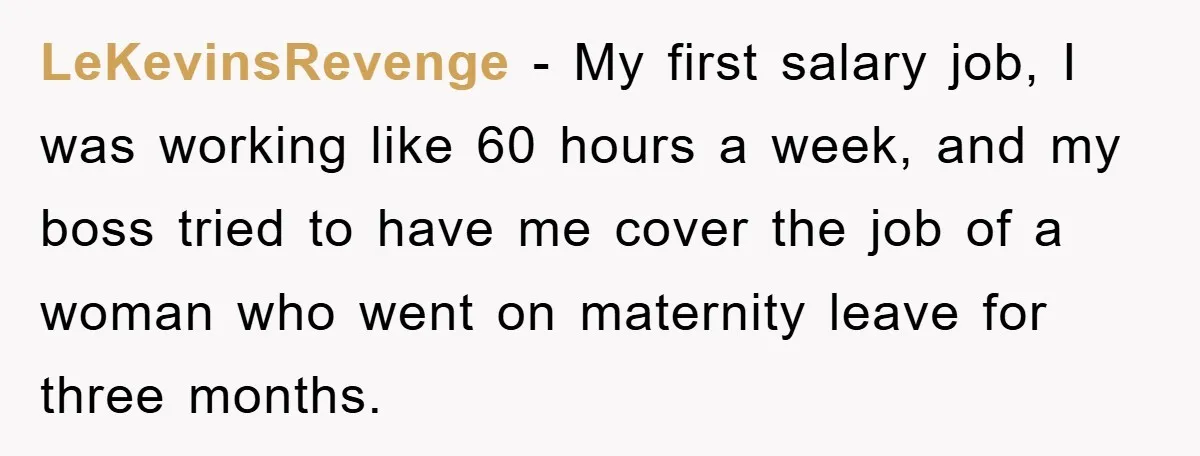 LeKevinsRevenge − My first salary job, I was working like 60 hours a week, and my boss tried to have me cover the job of a woman who went on...