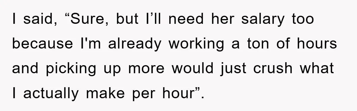 I said, “Sure, but I’ll need her salary too because I'm already working a ton of hours and picking up more would just crush what I actually make per hour”.
