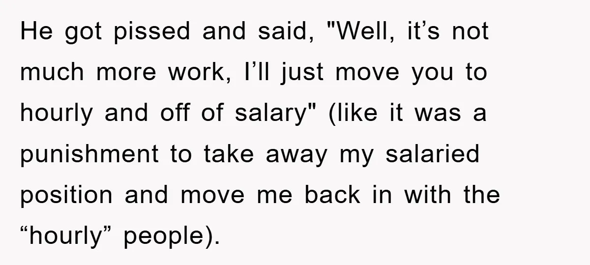 He got pissed and said, "Well, it’s not much more work, I’ll just move you to hourly and off of salary" (like it was a punishment to take away my...