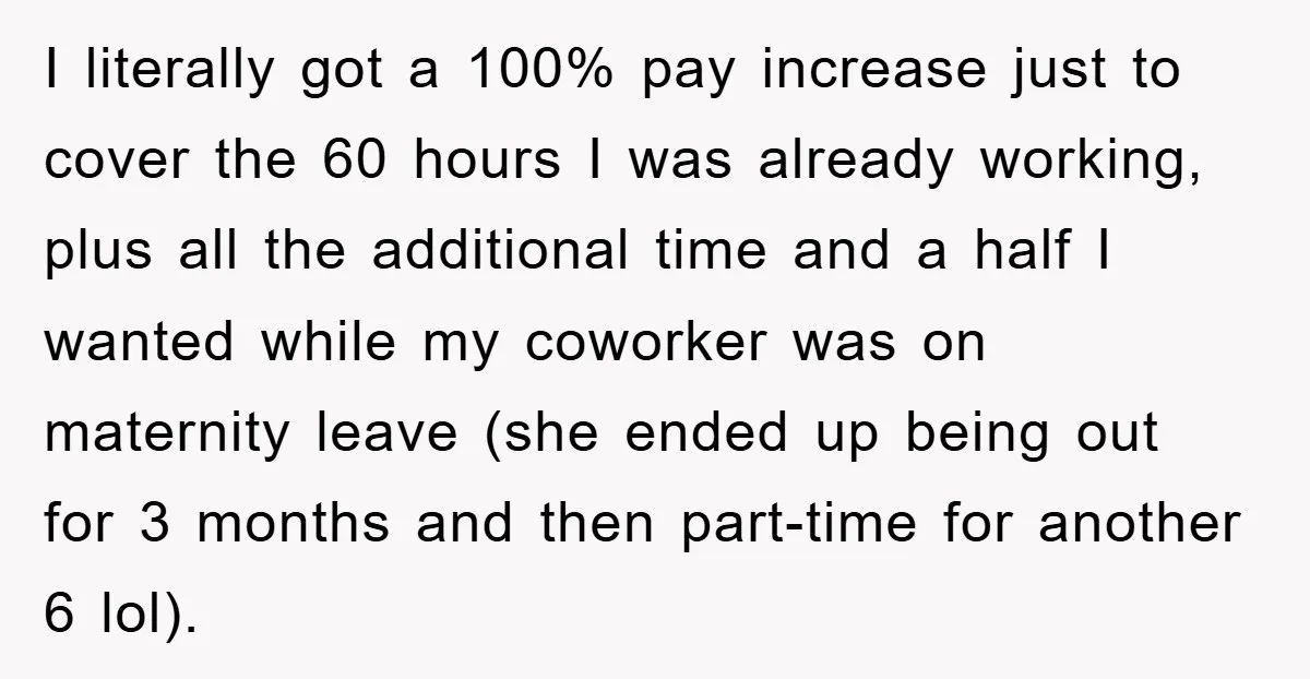I literally got a 100% pay increase just to cover the 60 hours I was already working, plus all the additional time and a half I wanted while my coworker...