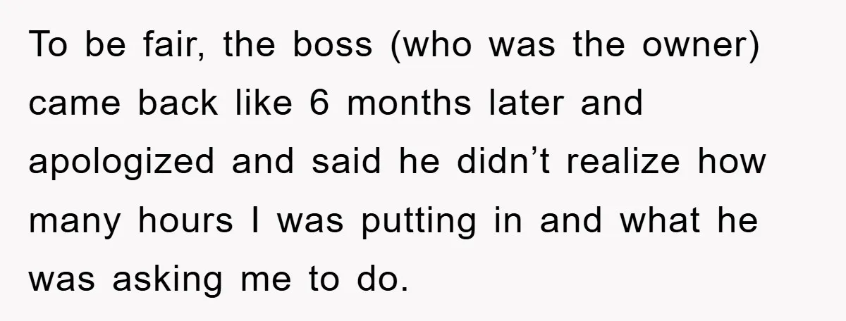 To be fair, the boss (who was the owner) came back like 6 months later and apologized and said he didn’t realize how many hours I was putting in and...