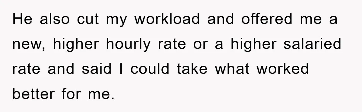He also cut my workload and offered me a new, higher hourly rate or a higher salaried rate and said I could take what worked better for me.