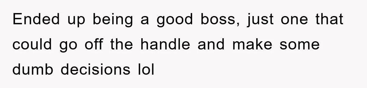 Ended up being a good boss, just one that could go off the handle and make some dumb decisions lol