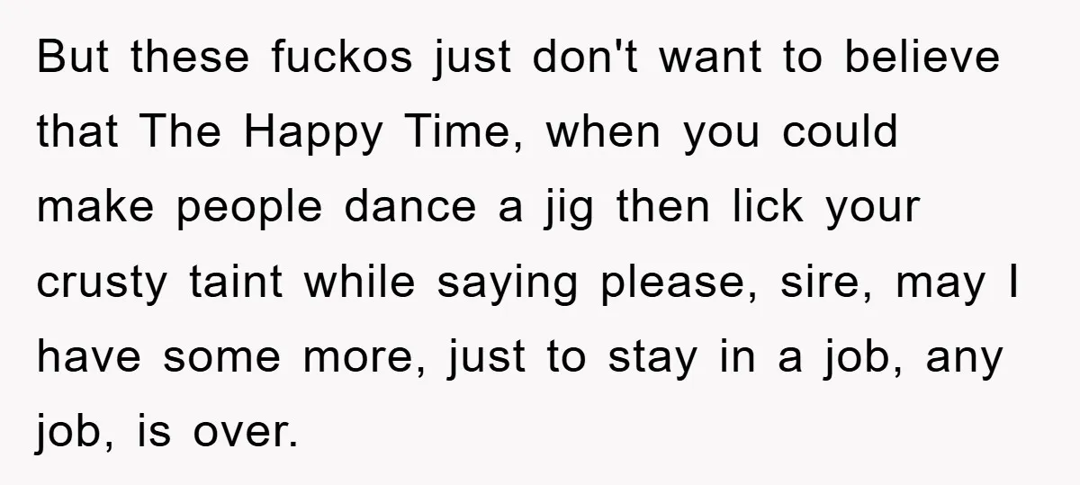 But these fuckos just don't want to believe that The Happy Time, when you could make people dance a jig then lick your crusty taint while saying please, sire, may...