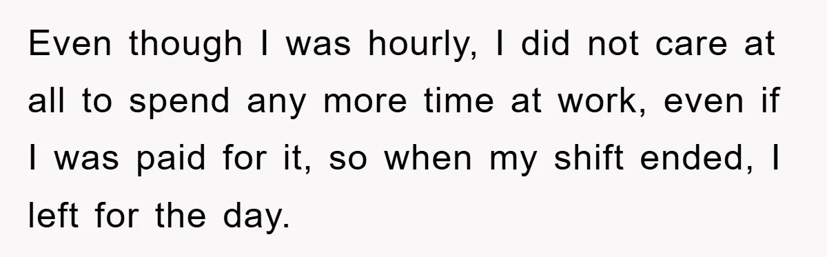 Even though I was hourly, I did not care at all to spend any more time at work, even if I was paid for it, so when my shift ended,...